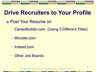 52
Drive Recruiters to Your Profile
Post Your Resume on
• CareerBuilder.com (Using 3 Different Titles)
• Monster.com
• Indeed.com
• Other Job Boards
© Copyright 2019 – Denis Curtin – www.JobSearchChicago.com – All Rights Reserved
 