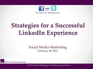 “Let’s get social” Workshop Series




Strategies for a Successful
   LinkedIn Experience

      Social Media Marketing
                 February 28, 2012




     © 2012 Thomas Marketing Consulting, Jessica Thomas
 