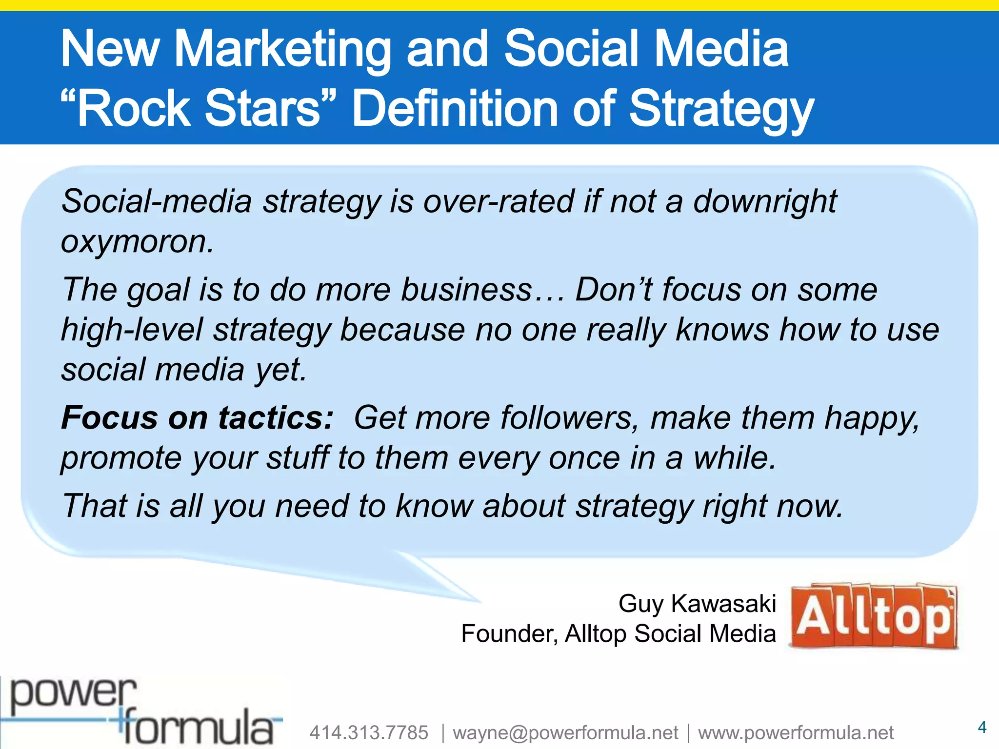 New Marketing and Social Media “Rock Stars” Definition of StrategySocial-media strategy is over-rated if not a downright oxymoron.  The goal is to do more business… Don’t focus on some high-level strategy because no one really knows how to use social media yet.  Focus on tactics:  Get more followers, make them happy, promote your stuff to them every once in a while.  That is all you need to know about strategy right now.  Guy Kawasaki Founder, Alltop Social Media4