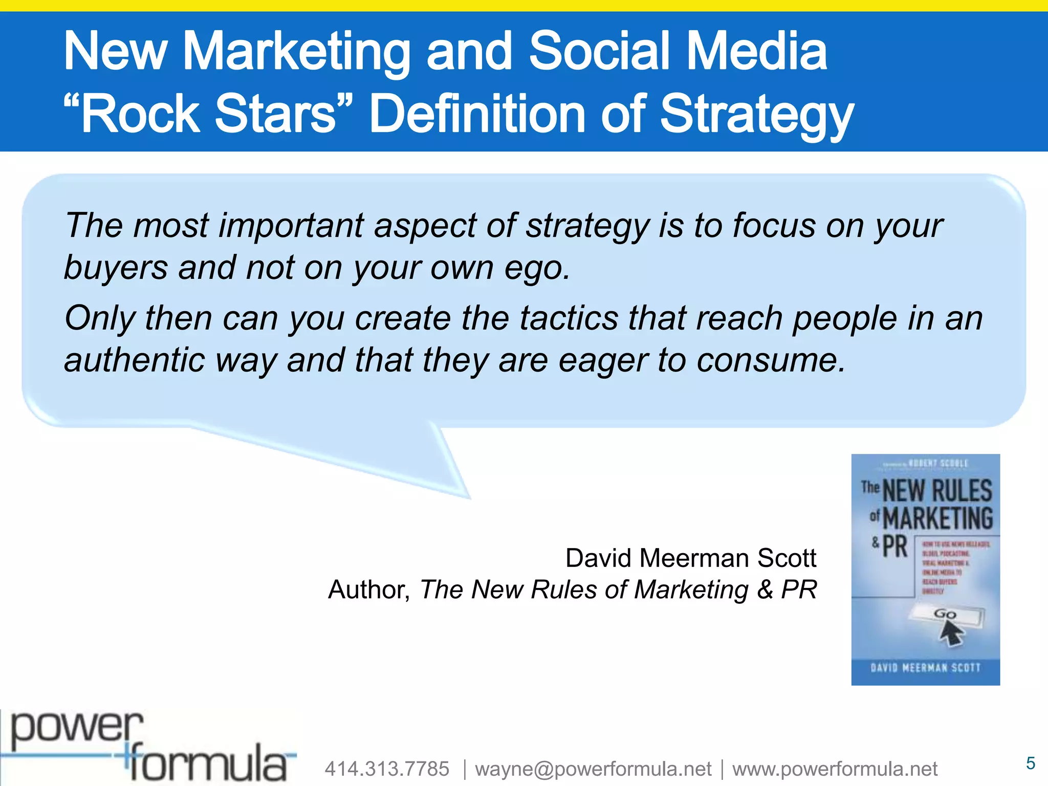 New Marketing and Social Media “Rock Stars” Definition of StrategyThe most important aspect of strategy is to focus on your buyers and not on your own ego.  Only then can you create the tactics that reach people in an authentic way and that they are eager to consume.David Meerman Scott Author, The New Rules of Marketing & PR5