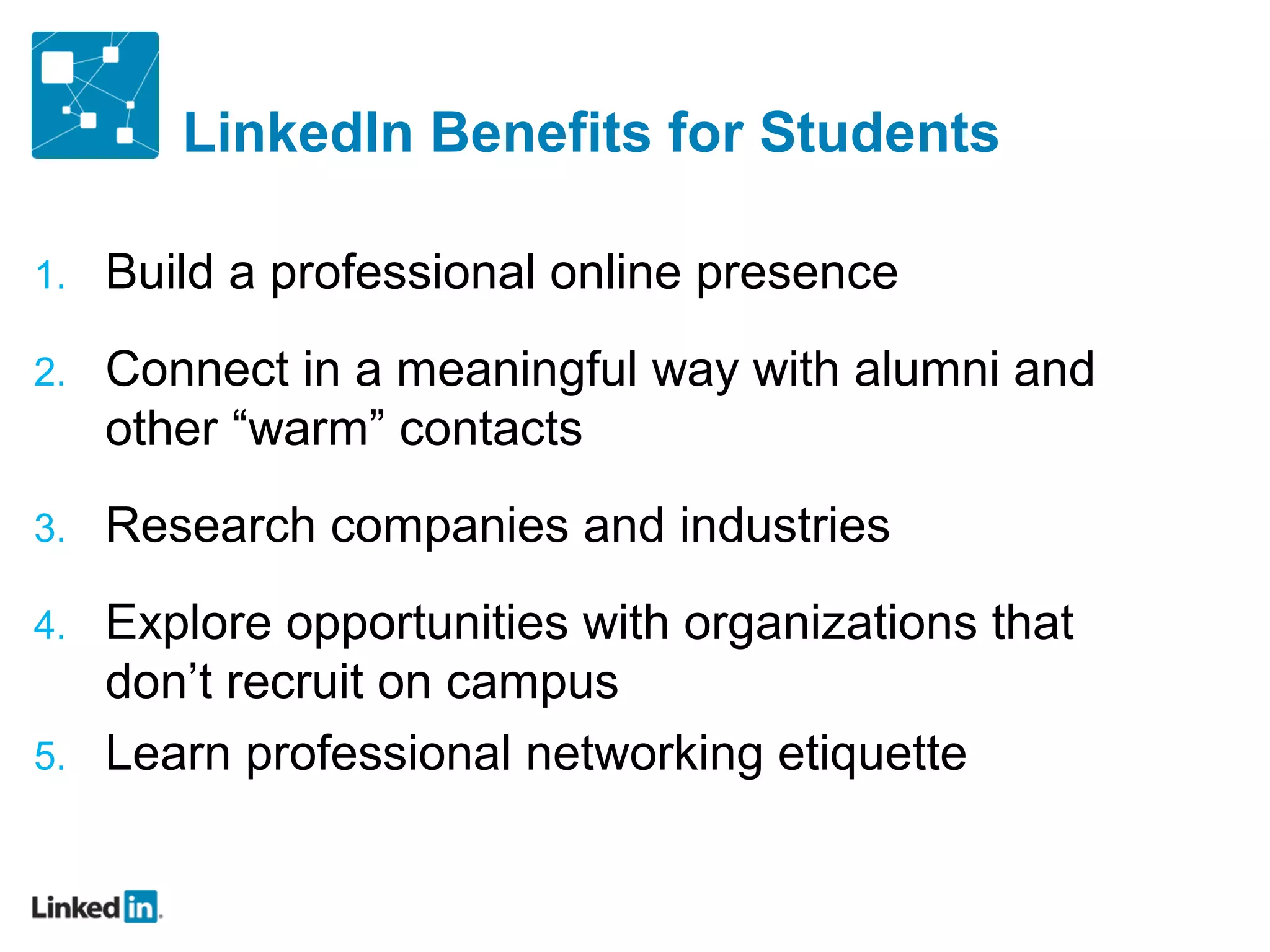 LinkedIn Benefits for Students

1.   Build a professional online presence
2.   Connect in a meaningful way with alumni and
     other “warm” contacts
3.   Research companies and industries
4.   Explore opportunities with organizations that
     don’t recruit on campus
5.   Learn professional networking etiquette
 