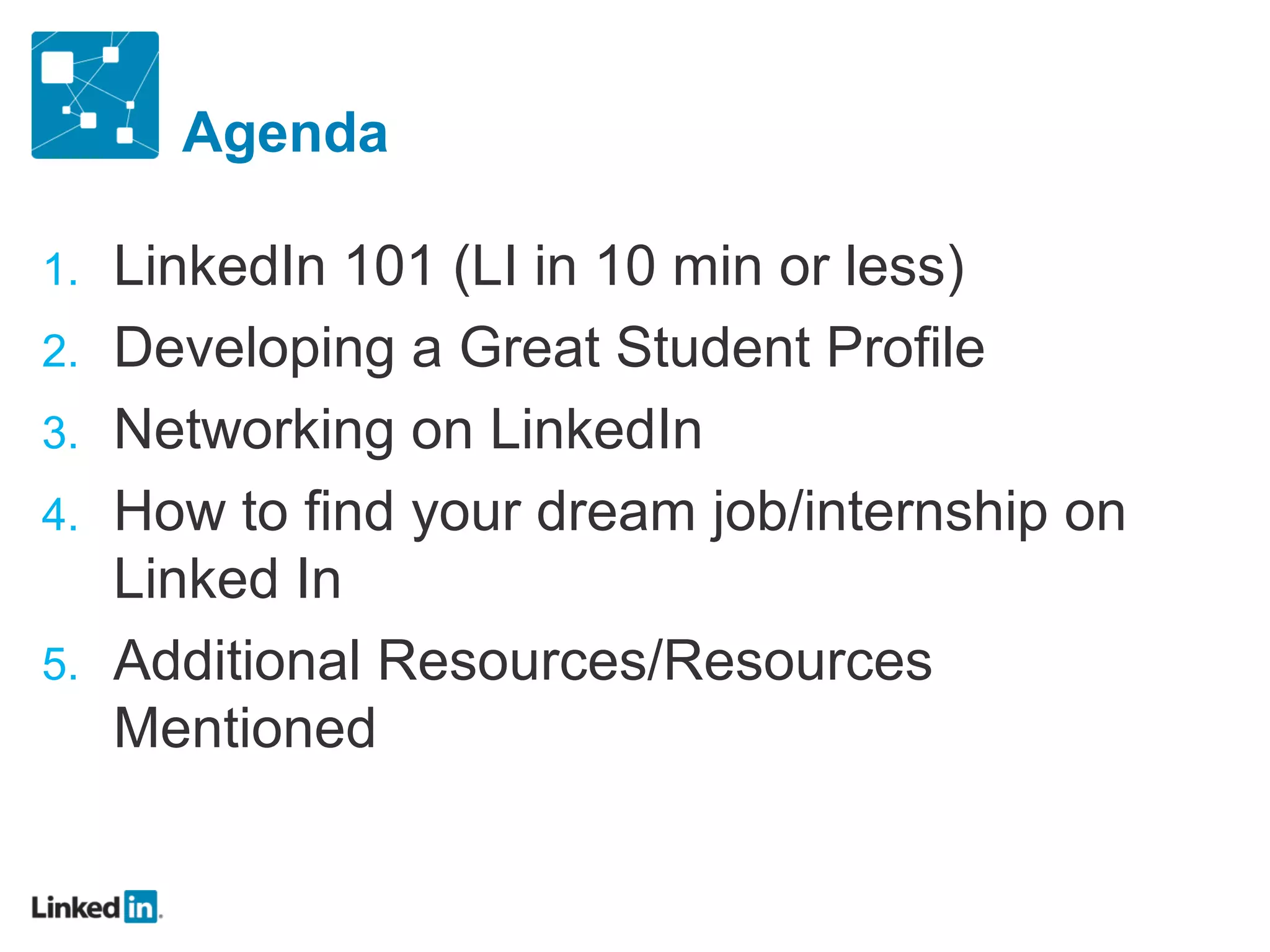 Agenda

1.   LinkedIn 101 (LI in 10 min or less)
2.   Developing a Great Student Profile
3.   Networking on LinkedIn
4.   How to find your dream job/internship on
     Linked In
5.   Additional Resources/Resources
     Mentioned
 