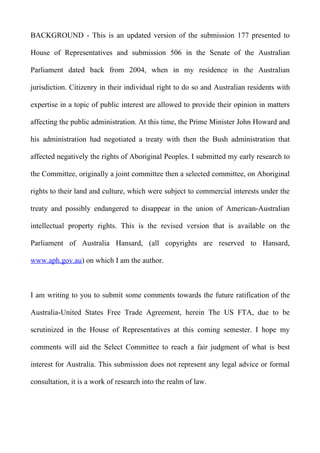 BACKGROUND - This is an updated version of the submission 177 presented to

House of Representatives and submission 506 in the Senate of the Australian

Parliament dated back from 2004, when in my residence in the Australian

jurisdiction. Citizenry in their individual right to do so and Australian residents with

expertise in a topic of public interest are allowed to provide their opinion in matters

affecting the public administration. At this time, the Prime Minister John Howard and

his administration had negotiated a treaty with then the Bush administration that

affected negatively the rights of Aboriginal Peoples. I submitted my early research to

the Committee, originally a joint committee then a selected committee, on Aboriginal

rights to their land and culture, which were subject to commercial interests under the

treaty and possibly endangered to disappear in the union of American-Australian

intellectual property rights. This is the revised version that is available on the

Parliament of Australia Hansard, (all copyrights are reserved to Hansard,

www.aph.gov.au) on which I am the author.



I am writing to you to submit some comments towards the future ratification of the

Australia-United States Free Trade Agreement, herein The US FTA, due to be

scrutinized in the House of Representatives at this coming semester. I hope my

comments will aid the Select Committee to reach a fair judgment of what is best

interest for Australia. This submission does not represent any legal advice or formal

consultation, it is a work of research into the realm of law.
 