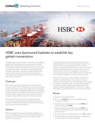 Marketing Solutions HSBC Case Study
Headquartered in London, HSBC is one of the world’s largest
banking and ﬁnancial services organizations. Since 1865,
HSBC’s role and purpose has been to connect customers to
opportunities, enable businesses to thrive and economies to
prosper. It’s this same vision that guides the HSBC Global
Connections website – a site brimming with insightful and
expert content, reports and tools created to inspire and
inform businesses already operating internationally or with
the ambition of doing so.
Challenge
HSBC aims to form partnerships with members of its key
business audience. “Our challenge is to be seen as a strategic
partner rather than just a transactional partner,” says Amanda
Rendle, Global Head of Marketing, HSBC Commercial Banking
and Global Banking and Markets. “We need to ﬁnd new and
innovative ways to engage an audience short on time but
hungry for insight that can help take their business further.”
The quality of the LinkedIn audience and the business
professional context made Sponsored Updates a natural
solution for HSBC to drive awareness and establish thought
leadership among its busy audience.
Solution
HSBC leveraged the geographic targeting capabilities of
Sponsored Updates to promote its new Trade Forecast Tool,
using personalized statuses based on the data that was
relevant to each market.
“The advantage for us is the opportunity to signpost our
content and make it more easily accessible, not only to our
customers but to a wider business audience,” Rendle
explains. “Sponsored Updates allow us to select content that
we feel has greatest relevance at a particular time or on a
particular topic, and then to highlight it to an interested
audience by placing it in the LinkedIn feed. We’ve been able
to test different variables and optimize as we go along.”
Marketing on LinkedIn also allows HSBC to develop and
validate a content strategy to use to target its business
audience. “As we develop our content strategy, we can assess
our customers’ need for certain information by promoting
key articles, research or topics, and seeing what kind of
response we get,” highlights Rendle. “This kind of insight is
invaluable in our mission to become more customer centric.”
Results
Using Sponsored Updates, HSBC:

Drove over 40,000 interactions with HSBC Global
Connections content

Boosted organic update impressions by 1500% and
social interactions by 900%

Created long term value, attracting over 3,750 new
followers to the HSBC Commercial Banking LinkedIn
Company Page

Delivered reach and engagement from over 50 industries

Achieved CEO, Vice President & Director of Operations
among top job titles of those engaging
HSBC uses Sponsored Updates to establish key
global connections
 
