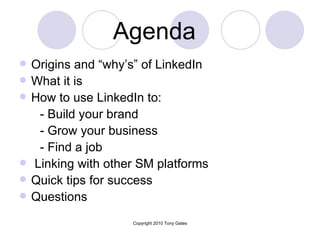 Agenda   Origins and “why’s” of LinkedIn What it is How to use LinkedIn to: - Build your brand - Grow your business - Find a job Linking with other SM platforms Quick tips for success Questions 