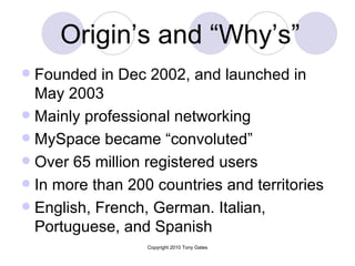 Origin’s and “Why’s”   Founded in Dec 2002, and launched in May 2003 Mainly professional networking MySpace became “convoluted” Over 65 million registered users In more than 200 countries and territories English, French, German. Italian, Portuguese, and Spanish 