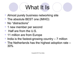 What It Is   Almost purely business networking site  The absolute BEST one (IMHO) No “distractions” 1 new member per second Half are from the U.S. 11 million are from Europe India is the fastest-growing country – 7 million The Netherlands has the highest adoption rate – 30%  