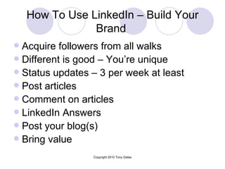 How To Use LinkedIn – Build Your Brand   Acquire followers from all walks  Different is good – You’re unique Status updates – 3 per week at least Post articles Comment on articles LinkedIn Answers Post your blog(s) Bring value  