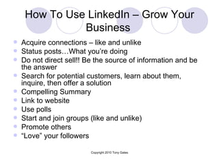 How To Use LinkedIn – Grow Your Business   Acquire connections – like and unlike  Status posts…What you’re doing Do not direct sell!! Be the source of information and be the answer Search for potential customers, learn about them, inquire, then offer a solution Compelling Summary  Link to website Use polls Start and join groups (like and unlike) Promote others “ Love” your followers 