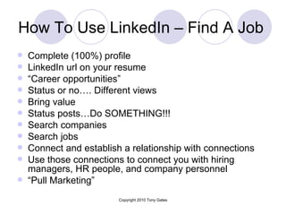 How To Use LinkedIn – Find A Job  Complete (100%) profile  LinkedIn url on your resume  “ Career opportunities” Status or no…. Different views Bring value Status posts…Do SOMETHING!!! Search companies Search jobs  Connect and establish a relationship with connections  Use those connections to connect you with hiring managers, HR people, and company personnel “ Pull Marketing” 