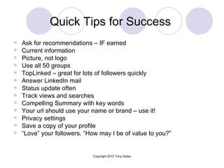 Quick Tips for Success  Ask for recommendations – IF earned  Current information Picture, not logo Use all 50 groups TopLinked – great for lots of followers quickly Answer LinkedIn mail Status update often Track views and searches Compelling Summary with key words  Your url should use your name or brand – use it! Privacy settings  Save a copy of your profile  “ Love” your followers. “How may I be of value to you?” 