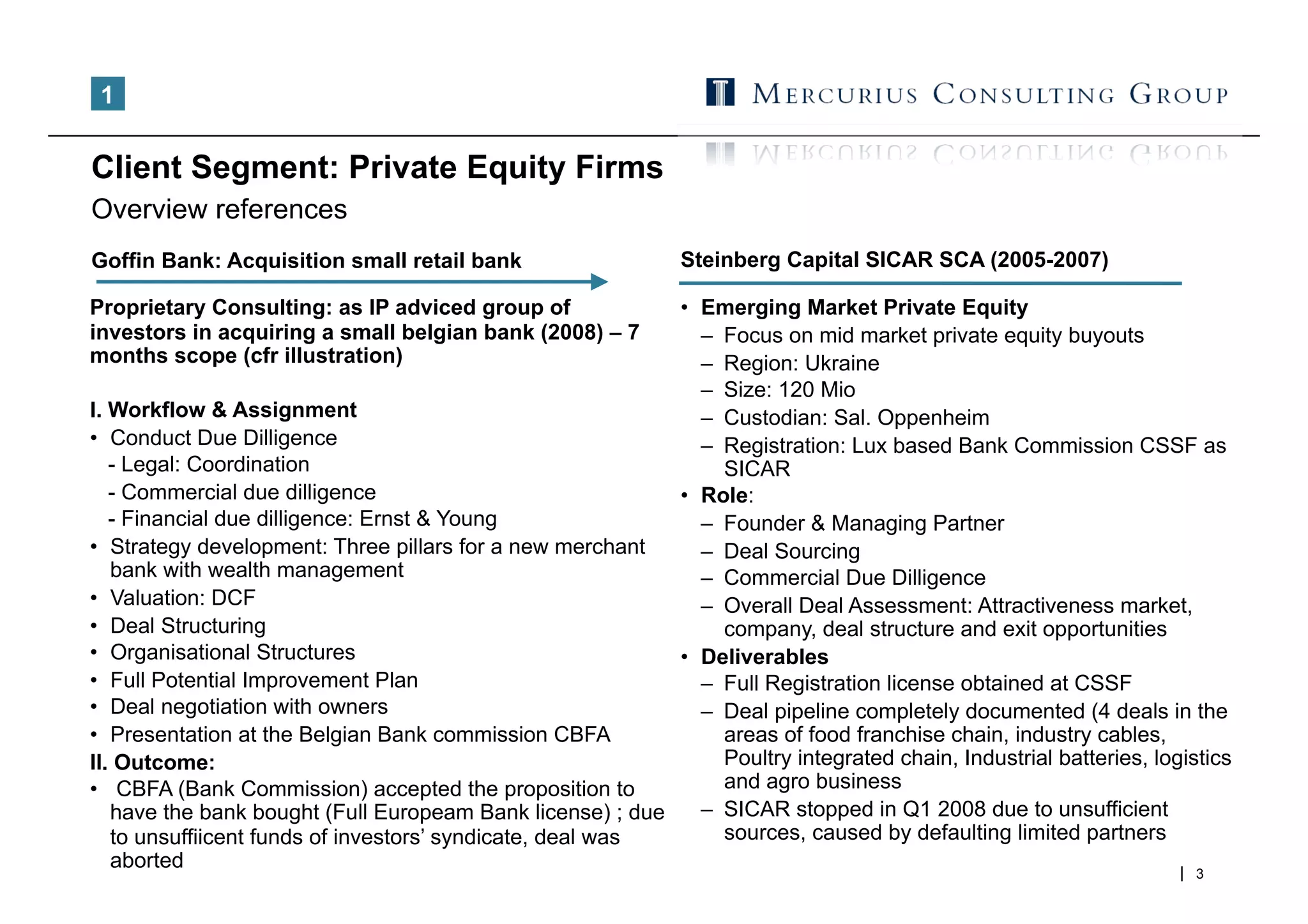 1


Client Segment: Private Equity Firms
Overview references
Goffin Bank: Acquisition small retail bank                     Steinberg Capital SICAR SCA (2005-2007)

Proprietary Consulting: as IP adviced group of             •  Emerging Market Private Equity
investors in acquiring a small belgian bank (2008) – 7        –  Focus on mid market private equity buyouts
months scope (cfr illustration)                               –  Region: Ukraine
                                                              –  Size: 120 Mio
I. Workflow & Assignment                                      –  Custodian: Sal. Oppenheim
•  Conduct Due Dilligence                                     –  Registration: Lux based Bank Commission CSSF as
   - Legal: Coordination                                         SICAR
   - Commercial due dilligence                             •  Role:
   - Financial due dilligence: Ernst & Young                  –  Founder & Managing Partner
•  Strategy development: Three pillars for a new merchant     –  Deal Sourcing
   bank with wealth management                                –  Commercial Due Dilligence
•  Valuation: DCF                                             –  Overall Deal Assessment: Attractiveness market,
•  Deal Structuring                                              company, deal structure and exit opportunities
•  Organisational Structures                               •  Deliverables
•  Full Potential Improvement Plan                            –  Full Registration license obtained at CSSF
•  Deal negotiation with owners                               –  Deal pipeline completely documented (4 deals in the
•  Presentation at the Belgian Bank commission CBFA              areas of food franchise chain, industry cables,
II. Outcome:                                                     Poultry integrated chain, Industrial batteries, logistics
•  CBFA (Bank Commission) accepted the proposition to            and agro business
   have the bank bought (Full Europeam Bank license) ; due    –  SICAR stopped in Q1 2008 due to unsufficient
   to unsuffiicent funds of investors’ syndicate, deal was       sources, caused by defaulting limited partners
   aborted
                                                                                                                      3
 