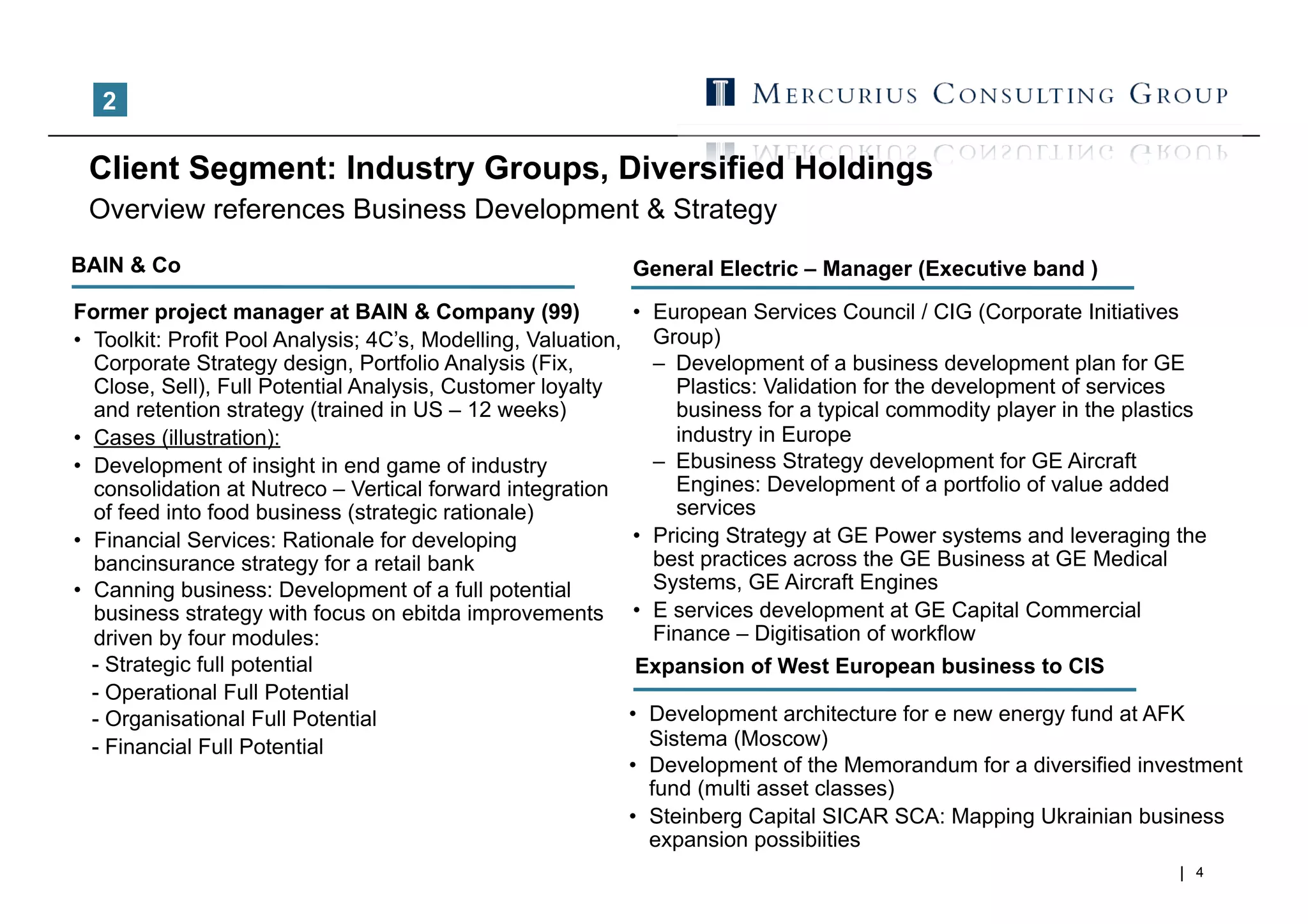 2

 Client Segment: Industry Groups, Diversified Holdings
 Overview references Business Development & Strategy
BAIN & Co                                                       General Electric – Manager (Executive band )
Former project manager at BAIN & Company (99)                   •  European Services Council / CIG (Corporate Initiatives
•  Toolkit: Profit Pool Analysis; 4C’s, Modelling, Valuation,      Group)
   Corporate Strategy design, Portfolio Analysis (Fix,             –  Development of a business development plan for GE
   Close, Sell), Full Potential Analysis, Customer loyalty            Plastics: Validation for the development of services
   and retention strategy (trained in US – 12 weeks)                  business for a typical commodity player in the plastics
•  Cases (illustration):                                              industry in Europe
•  Development of insight in end game of industry                  –  Ebusiness Strategy development for GE Aircraft
   consolidation at Nutreco – Vertical forward integration            Engines: Development of a portfolio of value added
   of feed into food business (strategic rationale)                   services
•  Financial Services: Rationale for developing                 •  Pricing Strategy at GE Power systems and leveraging the
   bancinsurance strategy for a retail bank                        best practices across the GE Business at GE Medical
•  Canning business: Development of a full potential               Systems, GE Aircraft Engines
   business strategy with focus on ebitda improvements          •  E services development at GE Capital Commercial
   driven by four modules:                                         Finance – Digitisation of workflow
   - Strategic full potential                                   Expansion of West European business to CIS
   - Operational Full Potential
   - Organisational Full Potential                              •  Development architecture for e new energy fund at AFK
   - Financial Full Potential                                      Sistema (Moscow)
                                                                •  Development of the Memorandum for a diversified investment
                                                                   fund (multi asset classes)
                                                                •  Steinberg Capital SICAR SCA: Mapping Ukrainian business
                                                                   expansion possibiities
                                                                                                                           4
 