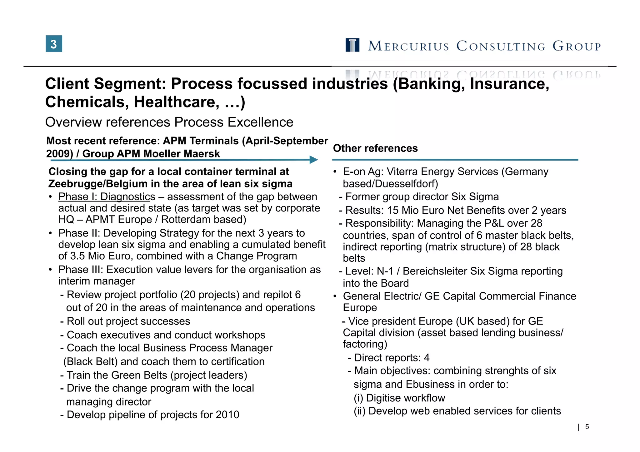 3


Client Segment: Process focussed industries (Banking, Insurance,
Chemicals, Healthcare, …)
Overview references Process Excellence
Most recent reference: APM Terminals (April-September
                                                      Other references
2009) / Group APM Moeller Maersk
Closing the gap for a local container terminal at            •  E-on Ag: Viterra Energy Services (Germany
Zeebrugge/Belgium in the area of lean six sigma                 based/Duesselfdorf)
•  Phase I: Diagnostics – assessment of the gap between        - Former group director Six Sigma
   actual and desired state (as target was set by corporate    - Results: 15 Mio Euro Net Benefits over 2 years
   HQ – APMT Europe / Rotterdam based)                         - Responsibility: Managing the P&L over 28
•  Phase II: Developing Strategy for the next 3 years to        countries, span of control of 6 master black belts,
   develop lean six sigma and enabling a cumulated benefit      indirect reporting (matrix structure) of 28 black
   of 3.5 Mio Euro, combined with a Change Program              belts
•  Phase III: Execution value levers for the organisation as   - Level: N-1 / Bereichsleiter Six Sigma reporting
   interim manager                                              into the Board
    - Review project portfolio (20 projects) and repilot 6   •  General Electric/ GE Capital Commercial Finance
      out of 20 in the areas of maintenance and operations      Europe
    - Roll out project successes                                - Vice president Europe (UK based) for GE
    - Coach executives and conduct workshops                    Capital division (asset based lending business/
    - Coach the local Business Process Manager                  factoring)
     (Black Belt) and coach them to certification                 - Direct reports: 4
    - Train the Green Belts (project leaders)                     - Main objectives: combining strenghts of six
    - Drive the change program with the local                       sigma and Ebusiness in order to:
      managing director                                             (i) Digitise workflow
    - Develop pipeline of projects for 2010                         (ii) Develop web enabled services for clients
                                                                                                                      5
 