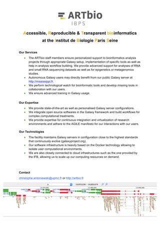 Accessible, Reproducible & Transparent bioinformatics
at the Institut de Biologie Paris Seine
http://artbio.fr • http://mississippi.fr
Our Services
• ARTbio supports the computational analyses of its users with Galaxy servers. Galaxy users
can design and execute computational treatments of data using a friendly web interface.
Galaxy ensures transparency and reproducibility of analyses and provides powerful means to
share research with collaborators and publishers.
• We advise on experimental and statistical designs of Next Generation Sequencing
experiments and assist our users in choosing the most appropriate tools and workflow for
their analyses.
• We ensure advanced training in Galaxy usage.
Our Expertise
• We conduct research in RNA biology, epigenetics, metagenomics as well as in bioinformatics
and publish our results in scientific journals.
• We have an in-depth knowledge of the Galaxy software as well as of how it can be used,
from raw data acquisition to publication.
• We follow advances in software and methods and integrate them in Galaxy.
• We ensure quality of projects through continuous integration technologies and AGILE
guidelines for interacting with our users.
Our Technologies
• We use the programming languages R, Python, Perl and Bash, the revision control softwares
Git and Mercurial and tools for continuous integration such as Planemo and Jenkins.
• We implement virtualization and container technologies (e.g. Docker) that enable
reproduction of analyses in different hardware infrastructures and we are connected to cloud
infrastructures such as the one provided by the Institut Français de Bioinformatique, allowing
us to scale up our computing resources on demand.
Contact
christophe.antoniewski@upmc.fr & http://artbio.fr
 