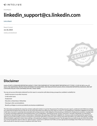 Email Report
linkedin_support@cs.linkedin.com
Link to Report
Report Created
Jun 26, 2023
intelius.com/dashboard
Disclaimer
Intelius IS NOT A CONSUMER REPORTING AGENCY (“CRA”) FOR PURPOSES OF THE FAIR CREDIT REPORTING ACT (“FCRA”), 15 USC §§ 1681 et seq. AS
SUCH, THE ADDITIONAL PROTECTIONS AFFORDED TO CONSUMERS, AND OBLIGATIONS PLACED UPON CONSUMER REPORTING AGENCIES, ARE NOT
CONTEMPLATED BY, NOR CONTAINED WITHIN, THESE TERMS.
You may not use any information obtained from this report in connection with determining a prospective candidate’s suitability for:
Health insurance or any other insurance
Credit and/or loans
Employment
Education, scholarships or fellowships
Housing or other accommodations
Benexts, privileges or services provided by any business establishment.
Theinformationprovidedbythisreporthasnotbeencollectedinwholeorinpartforthepurposeoffurnishingconsumerreports,asdexnedintheFCRA.Accordingly,
you understand and agree that you will not use any of the information you obtain from this report as a factor in: (a) establishing an individual’s eligibility for personal
credit, loans, insurance or assessing risks associated with e;isting consumer credit obligations- (b) evaluating an individual for employment, promotion, reassignment
or retention (including employment of household workers such as babysitters, cleaning personnel, nannies, contractors, and other individuals)- (c) evaluating an
individual for educational opportunities, scholarships or fellowships- (d) evaluating an individual’s eligibility for a license or other benext granted by a government
agencyor(e)anyotherproduct,serviceortransactioninconnectionwithwhichaconsumerreportmaybeusedundertheFCRAoranysimilarstatestatute,including,
without limitation, apartment rental, check cashing, or the opening of a deposit or transaction account. You also agree that you shall not use any of the information
you receive through this report to take any “adverse action,” as that term is dexned in the FCRA- you have appropriate knowledge of the FCRA- and, if necessary, you
will consult with an attorney to ensure compliance with these Terms.
 