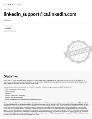 Email Report
linkedin_support@cs.linkedin.com
Link to Report
Report Created
Jul 8, 2023
intelius.com/dashboard
Disclaimer
Intelius IS NOT A CONSUMER REPORTING AGENCY (“CRA”) FOR PURPOSES OF THE FAIR CREDIT REPORTING ACT (“FCRA”), 15 USC §§ 1681 et seq. AS
SUCH, THE ADDITIONAL PROTECTIONS AFFORDED TO CONSUMERS, AND OBLIGATIONS PLACED UPON CONSUMER REPORTING AGENCIES, ARE NOT
CONTEMPLATED BY, NOR CONTAINED WITHIN, THESE TERMS.
You may not use any information obtained from this report in connection with determining a prospective candidate’s suitability for:
Health insurance or any other insurance
Credit and/or loans
Employment
Education, scholarships or fellowships
Housing or other accommodations
Benexts, privileges or services provided by any business establishment.
Theinformationprovidedbythisreporthasnotbeencollectedinwholeorinpartforthepurposeoffurnishingconsumerreports,asdexnedintheFCRA.Accordingly,
you understand and agree that you will not use any of the information you obtain from this report as a factor in: (a) establishing an individual’s eligibility for personal
credit, loans, insurance or assessing risks associated with e;isting consumer credit obligations- (b) evaluating an individual for employment, promotion, reassignment
or retention (including employment of household workers such as babysitters, cleaning personnel, nannies, contractors, and other individuals)- (c) evaluating an
individual for educational opportunities, scholarships or fellowships- (d) evaluating an individual’s eligibility for a license or other benext granted by a government
agencyor(e)anyotherproduct,serviceortransactioninconnectionwithwhichaconsumerreportmaybeusedundertheFCRAoranysimilarstatestatute,including,
without limitation, apartment rental, check cashing, or the opening of a deposit or transaction account. You also agree that you shall not use any of the information
you receive through this report to take any “adverse action,” as that term is dexned in the FCRA- you have appropriate knowledge of the FCRA- and, if necessary, you
will consult with an attorney to ensure compliance with these Terms.
 