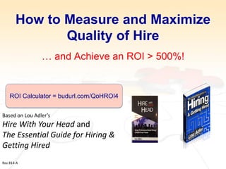 How to Measure and Maximize Quality of Hire … and Achieve an ROI > 500%! 
Based on Lou Adler’s 
Hire With Your Head and 
The Essential Guide for Hiring & Getting Hired 
Rev 814-A 
ROI Calculator = budurl.com/QoHROI4  