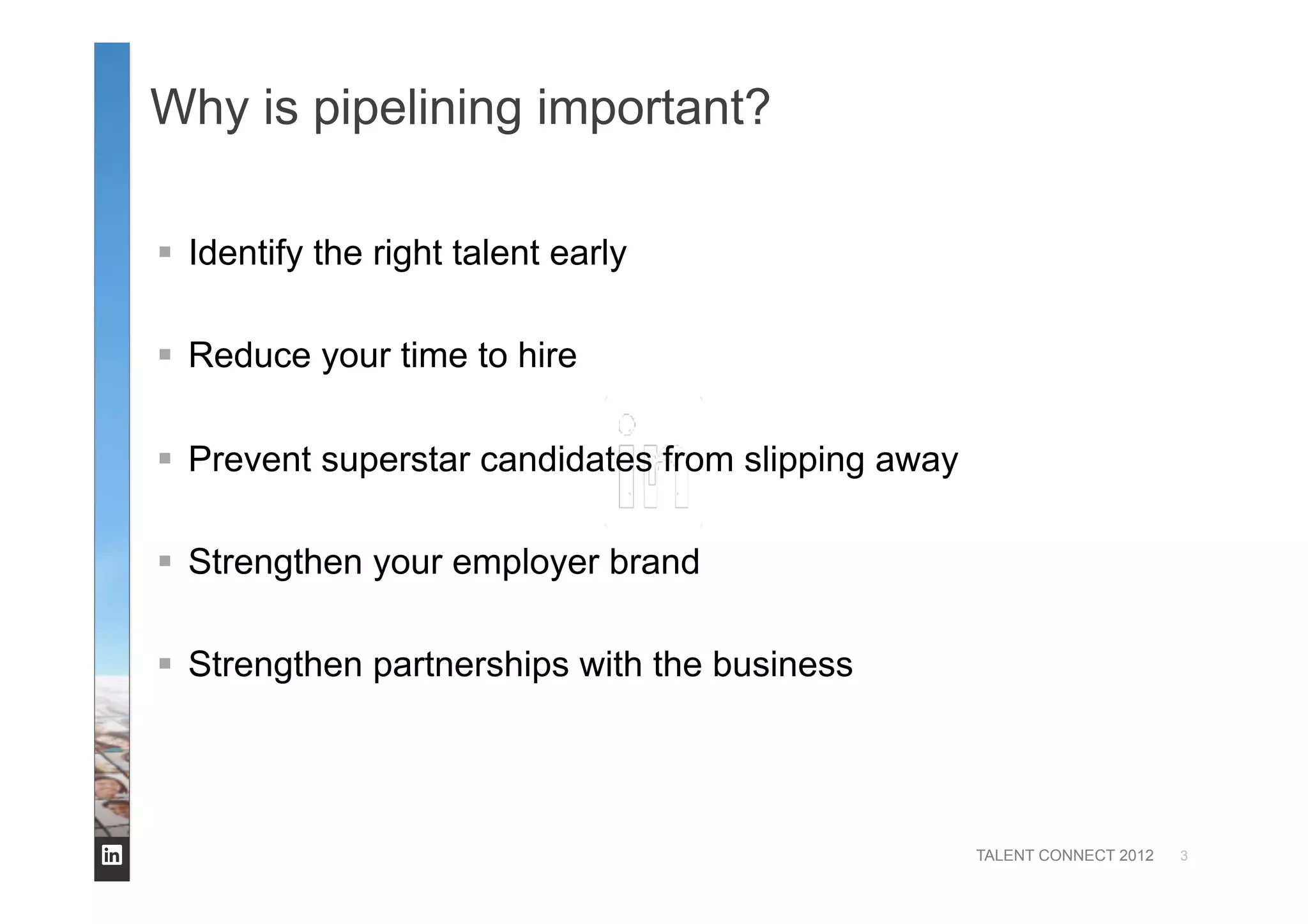 TALENT CONNECT 2012
Why is pipelining important?
  Identify the right talent early
  Reduce your time to hire
  Prevent superstar candidates from slipping away
  Strengthen your employer brand
  Strengthen partnerships with the business
3
 