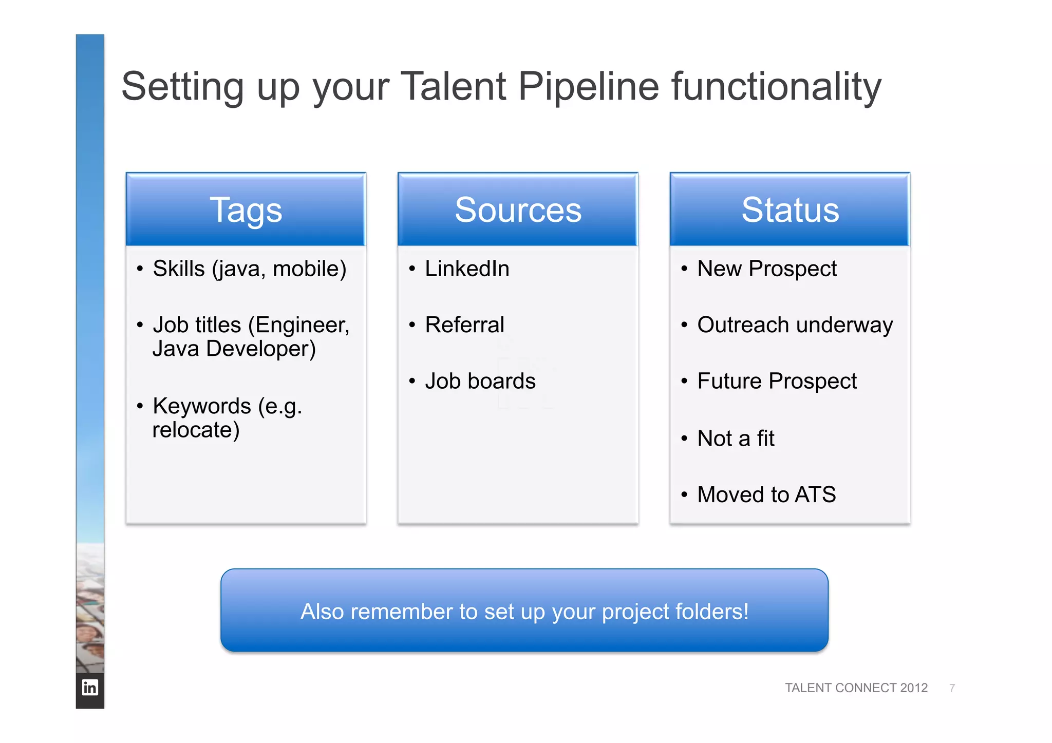 TALENT CONNECT 2012
Setting up your Talent Pipeline functionality
7
Tags
•  Skills (java, mobile)
•  Job titles (Engineer,
Java Developer)
•  Keywords (e.g.
relocate)
Sources
•  LinkedIn
•  Referral
•  Job boards
Status
•  New Prospect
•  Outreach underway
•  Future Prospect
•  Not a fit
•  Moved to ATS
Also remember to set up your project folders!
 