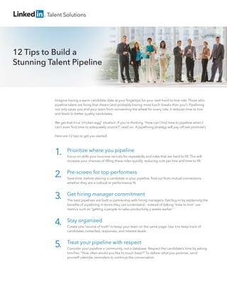 Talent Solutions

12 Tips to Build a
Stunning Talent Pipeline

Imagine having a warm candidate slate at your ﬁngertips for your next-hard-to-hire role. Those who
pipeline talent are living that dream (and probably having more lunch breaks than you!). Pipelining
not only saves you and your team from reinventing the wheel for every role, it reduces time to hire
and leads to better quality candidates.
We get that it’s a “chicken-egg” situation. If you’re thinking, “How can I ﬁnd time to pipeline when I
can’t even ﬁnd time to adequately source?”, read on. A pipelining strategy will pay off (we promise!).
Here are 12 tips to get you started:

1.

Prioritize where you pipeline

2.

Pre-screen for top performers

3.

Get hiring manager commitment

4.

Stay organized

5.

Treat your pipeline with respect

Focus on skills your business recruits for repeatedly and roles that are hard to ﬁll. This will
increase your chances of ﬁlling these roles quickly, reducing cost per hire and time to ﬁll.

Save time: before placing a candidate in your pipeline, ﬁnd out from mutual connections
whether they are a cultural or performance ﬁt.

The best pipelines are built in partnership with hiring managers. Get buy-in by explaining the
beneﬁts of pipelining in terms they can understand - instead of talking “time to hire” use
metrics such as “getting x people to sales productivity y weeks earlier.”

Create one “source of truth” to keep your team on the same page. Use it to keep track of
candidates contacted, responses, and interest levels.

Consider your pipeline a community, not a database. Respect the candidate’s time by asking
him/her, “How often would you like to touch base?” To deliver what you promise, send
yourself calendar reminders to continue the conversation.

 