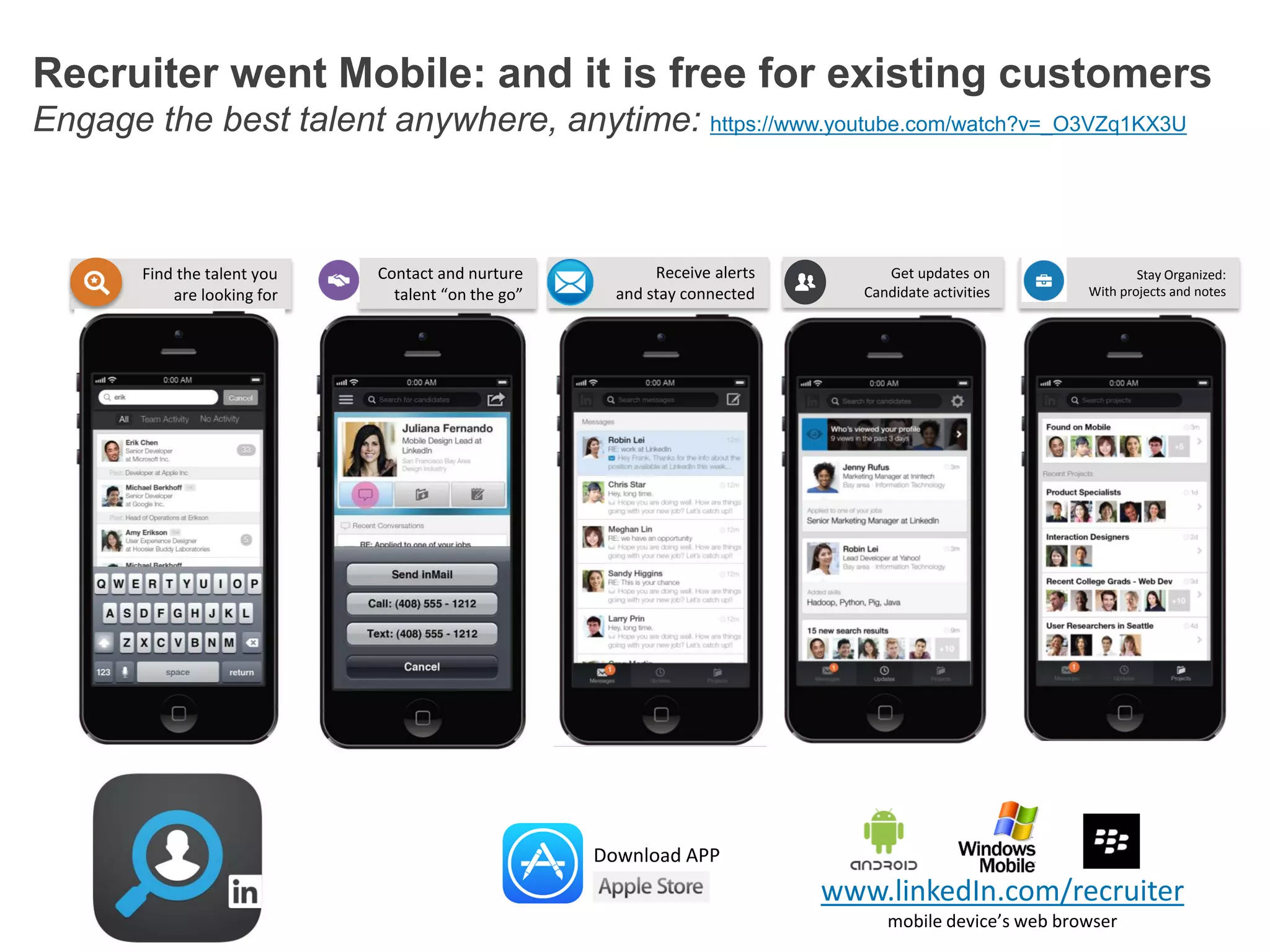 Recruiter went Mobile: and it is free for existing customers
Engage the best talent anywhere, anytime: https://www.youtube.com/watch?v=_O3VZq1KX3U

Find the talent you
are looking for

Contact and nurture
talent “on the go”

Receive alerts
and stay connected

Get updates on
Candidate activities

Stay Organized:
With projects and notes

Download APP

www.linkedIn.com/recruiter
mobile device’s web browser

 