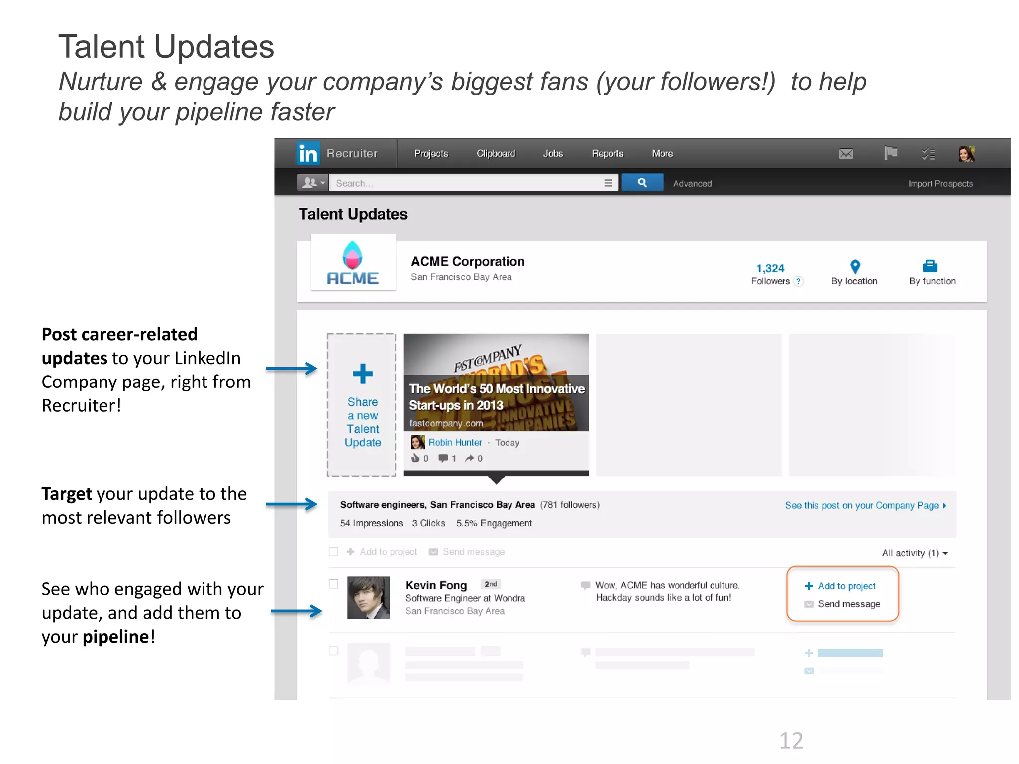 Talent Updates
Nurture & engage your company’s biggest fans (your followers!) to help
build your pipeline faster

Post career-related
updates to your LinkedIn
Company page, right from
Recruiter!

Target your update to the
most relevant followers

See who engaged with your
update, and add them to
your pipeline!

12

 