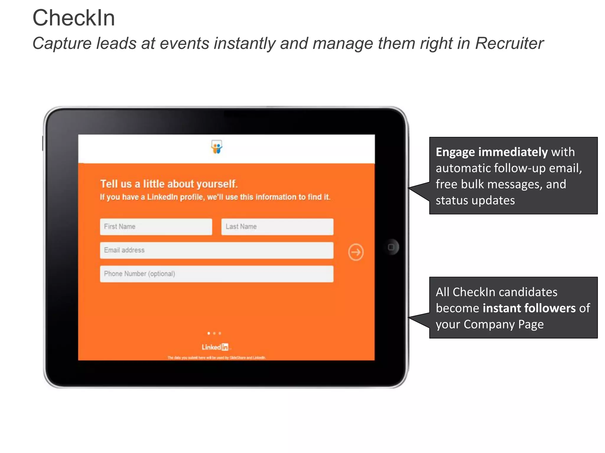 CheckIn
Capture leads at events instantly and manage them right in Recruiter

Engage immediately with
automatic follow-up email,
free bulk messages, and
status updates

All CheckIn candidates
become instant followers of
your Company Page

 