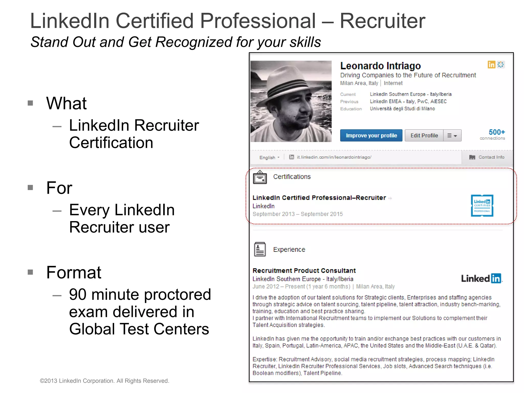 LinkedIn Certified Professional – Recruiter
Stand Out and Get Recognized for your skills

 What
– LinkedIn Recruiter
Certification

 For
– Every LinkedIn
Recruiter user

 Format
– 90 minute proctored
exam delivered in
Global Test Centers

©2013 LinkedIn Corporation. All Rights Reserved.

 