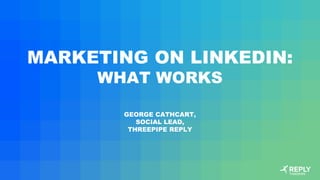 MARKETING ON LINKEDIN:
WHAT WORKS
GEORGE CATHCART,
SOCIAL LEAD,
THREEPIPE REPLY
 