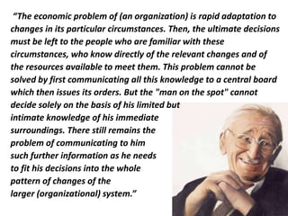 “The economic problem of (an organization) is rapid adaptation to
changes in its particular circumstances. Then, the ultimate decisions
must be left to the people who are familiar with these
circumstances, who know directly of the relevant changes and of
the resources available to meet them. This problem cannot be
solved by first communicating all this knowledge to a central board
which then issues its orders. But the "man on the spot" cannot
decide solely on the basis of his limited but
intimate knowledge of his immediate
surroundings. There still remains the
problem of communicating to him
such further information as he needs
to fit his decisions into the whole
pattern of changes of the
larger (organizational) system.”
 