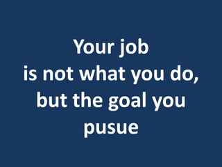 Your job
is not what you do,
but the goal you
pusue
 