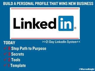 TODAY
ü 6 Step Path to Purpose
ü 3 Secrets
ü 2 Tools
ü 1 Template
BUILD A PERSONAL PROFILE THAT WINS NEW BUSINESS
>>21 Day LinkedIn System<<
@WarrenKnight
 