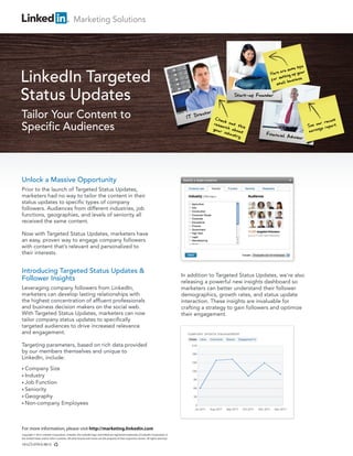 Marketing Solutions




LinkedIn Targeted
Status Updates
Tailor Your Content to
Specific Audiences



Unlock a Massive Opportunity
Prior to the launch of Targeted Status Updates,
marketers had no way to tailor the content in their
status updates to specific types of company
followers. Audiences from different industries, job
functions, geographies, and levels of seniority all
received the same content.

Now with Targeted Status Updates, marketers have
an easy, proven way to engage company followers
with content that’s relevant and personalized to
their interests.


Introducing Targeted Status Updates &
                                                                                                                                         In addition to Targeted Status Updates, we’re also
Follower Insights                                                                                                                        releasing a powerful new insights dashboard so
Leveraging company followers from LinkedIn,                                                                                              marketers can better understand their follower
marketers can develop lasting relationships with                                                                                         demographics, growth rates, and status update
the highest concentration of affluent professionals                                                                                      interaction. These insights are invaluable for
and business decision makers on the social web.                                                                                          crafting a strategy to gain followers and optimize
With Targeted Status Updates, marketers can now                                                                                          their engagement.
tailor company status updates to specifically
targeted audiences to drive increased relevance
and engagement.

Targeting parameters, based on rich data provided
by our members themselves and unique to
LinkedIn, include:

• Company                Size
• Industry
• Job       Function
• Seniority
• Geography
• Non-company                       Employees



For more information, please visit http://marketing.linkedin.com
Copyright © 2012 LinkedIn Corporation. LinkedIn, the LinkedIn logo, and InMail are registered trademarks of LinkedIn Corporation in
the United States and/or other countries. All other brands and names are the property of their respective owners. All rights reserved.

10-LCS-079-G 0612
 