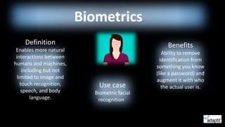 Biometrics
Definition
Enables more natural
interactions between
humans and machines,
including but not
limited to image and
touch recognition,
speech, and body
language.
Benefits
Ability to remove
identification from
something you know
(like a password) and
augment it with who
the actual user is.Use case
Biometric facial
recognition
 
