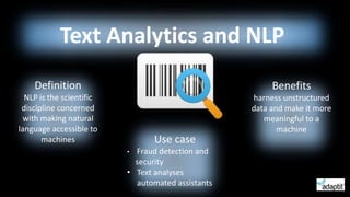 Text Analytics and NLP
Definition
NLP is the scientific
discipline concerned
with making natural
language accessible to
machines
Benefits
harness unstructured
data and make it more
meaningful to a
machine
Use case
• Fraud detection and
security
• Text analyses
automated assistants
 