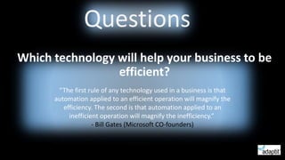 Questions
Which technology will help your business to be
efficient?
“The first rule of any technology used in a business is that
automation applied to an efficient operation will magnify the
efficiency. The second is that automation applied to an
inefficient operation will magnify the inefficiency.”
- Bill Gates (Microsoft CO-founders)
 