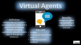 Definition
software that can simulate a
conversation (or a chat) with a
user in natural language
through messaging
applications, websites, mobile
apps or through the
telephone.
Virtual Agents
Benefits
Delivers an unified,
high available and
scalable assistant to
end user
Use case
• Chatbot
• Internal and external help
desk
• Collecting customer
feedback
 
