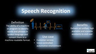 Definition
The ability of a machine
or program to identify
words and phrases in
spoken language and
convert them to a
machine-readable format.
Speech Recognition
Benefits
Delivers an unified, high
available and scalable
assistants to end user
Use case
• Customer service
• Voice-controlled
automotive environment
 