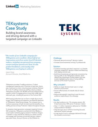 Marketing Solutions




TEKsystems
Case Study
 Building brand awareness
 and driving demand with a
 targeted campaign on LinkedIn




“ The results of our LinkedIn campaign for
 TEKsystems were excellent. About half of our                      Challenge
 impressions were from senior-level IT decision                    • Generate  demand among IT decision makers
 makers, including one percent from company                        • Increase brand awareness among IT professionals
 owners and four percent at C-level. It’s the
 perfect breakdown, and exactly what                               Solution
 TEKsystems was hoping to achieve.”                                • Combine    branding and direct response in a LinkedIn
                                                                     campaign targeting IT decision makers and featuring
 Jason Kane                                                          both display and text ads
 Account Director, Anvil Media Inc.                                • Build brand awareness and generate conversions by
                                                                     driving traffic to the TEKsystems website, which
                                                                     offered free downloads of white papers and case
                                                                     studies highlighting the value of using staffing
                                                                     services to fill critical IT positions

 TEKsystems provides IT staffing solutions, IT talent              Why LinkedIn?
 management expertise and IT services to help their clients        • Abilityto target decision-level users in a high-
 plan, build and run their critical business initiatives. Ranked     attention environment
 #1 in the IT staffing industry by staffing industry analysts,
                                                                   • Proven effectiveness of LinkedIn Ads for direct
 TEKsystems provides over 80,000 technical professionals to          response
 support critical IT engagements at more than 6,000 client
                                                                   • Robust demographic reporting to see the exact
 sites each year, including 82 percent of the Fortune 500.
                                                                     audience responding to the campaign
 With buying cycles that can run from a single day to much
 longer, both targeting and repetition are essential elements      Results
 of TEKsystems’ advertising strategy. The company has to           • An  ideal audience mix: 1% company owners, 4%
 reinforce awareness of both its brand and the benefits of its       C-level executives, 50% senior IT decision makers
 staffing services among IT decision makers throughout the year.   • Over 1.1 million impressions delivered to 170,000+
                                                                     unique audience members
 To develop a lead generation campaign targeting Fortune           • Click-through rate of .07% for branding-focused,
 500 companies, TEKsystems worked with Anvil Media, a                well above industry average
 social media marketing agency based in Portland, Oregon.          • A high level of trust in messages delivered through
 “LinkedIn is a key channel for helping our clients connect          the LinkedIn environment
 and engage with business-to-business decision makers,”
 says Jason Kane, Account Director at Anvil Media Inc.
 