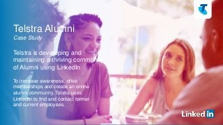 Telstra Alumni 
Case Study 
Telstra is developing and 
maintaining a thriving community 
of Alumni using LinkedIn 
To increase awareness, drive 
memberships and create an online 
alumni community, Telstra uses 
LinkedIn to find and contact former 
and current employees. 
 