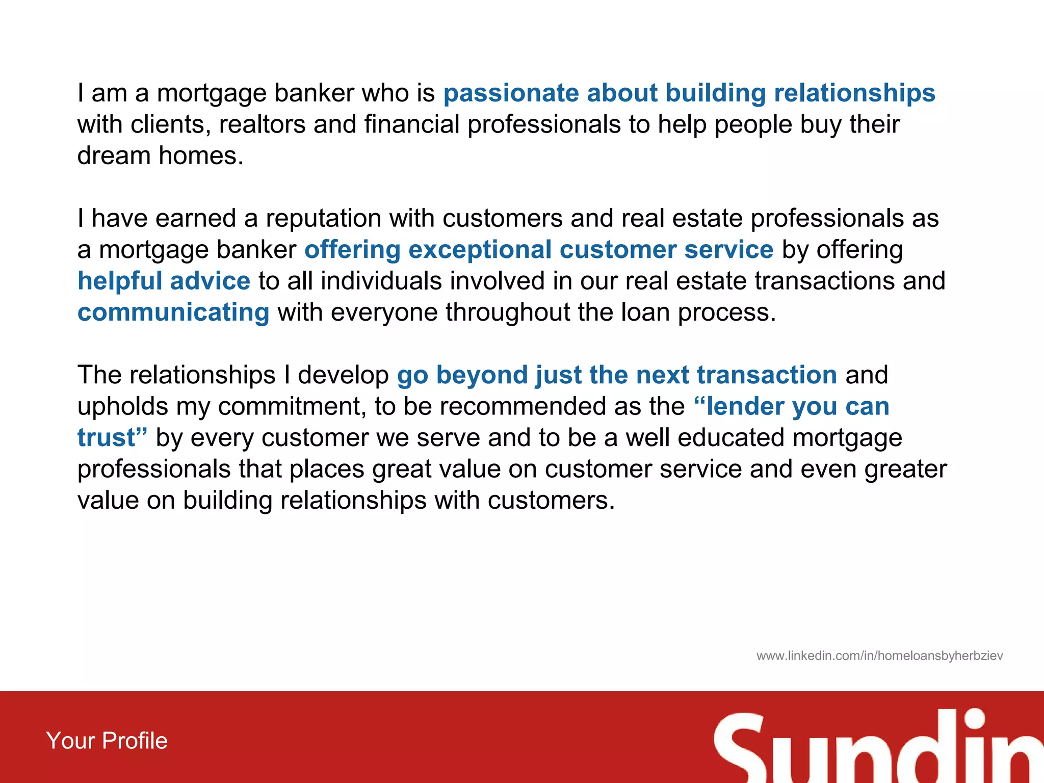 I am a mortgage banker who is passionate about building relationships 
with clients, realtors and financial professionals to help people buy their 
dream homes. 
I have earned a reputation with customers and real estate professionals as 
a mortgage banker offering exceptional customer service by offering 
helpful advice to all individuals involved in our real estate transactions and 
communicating with everyone throughout the loan process. 
The relationships I develop go beyond just the next transaction and 
upholds my commitment, to be recommended as the “lender you can 
trust” by every customer we serve and to be a well educated mortgage 
professionals that places great value on customer service and even greater 
value on building relationships with customers. 
Your Profile 
www.linkedin.com/in/homeloansbyherbziev 
 