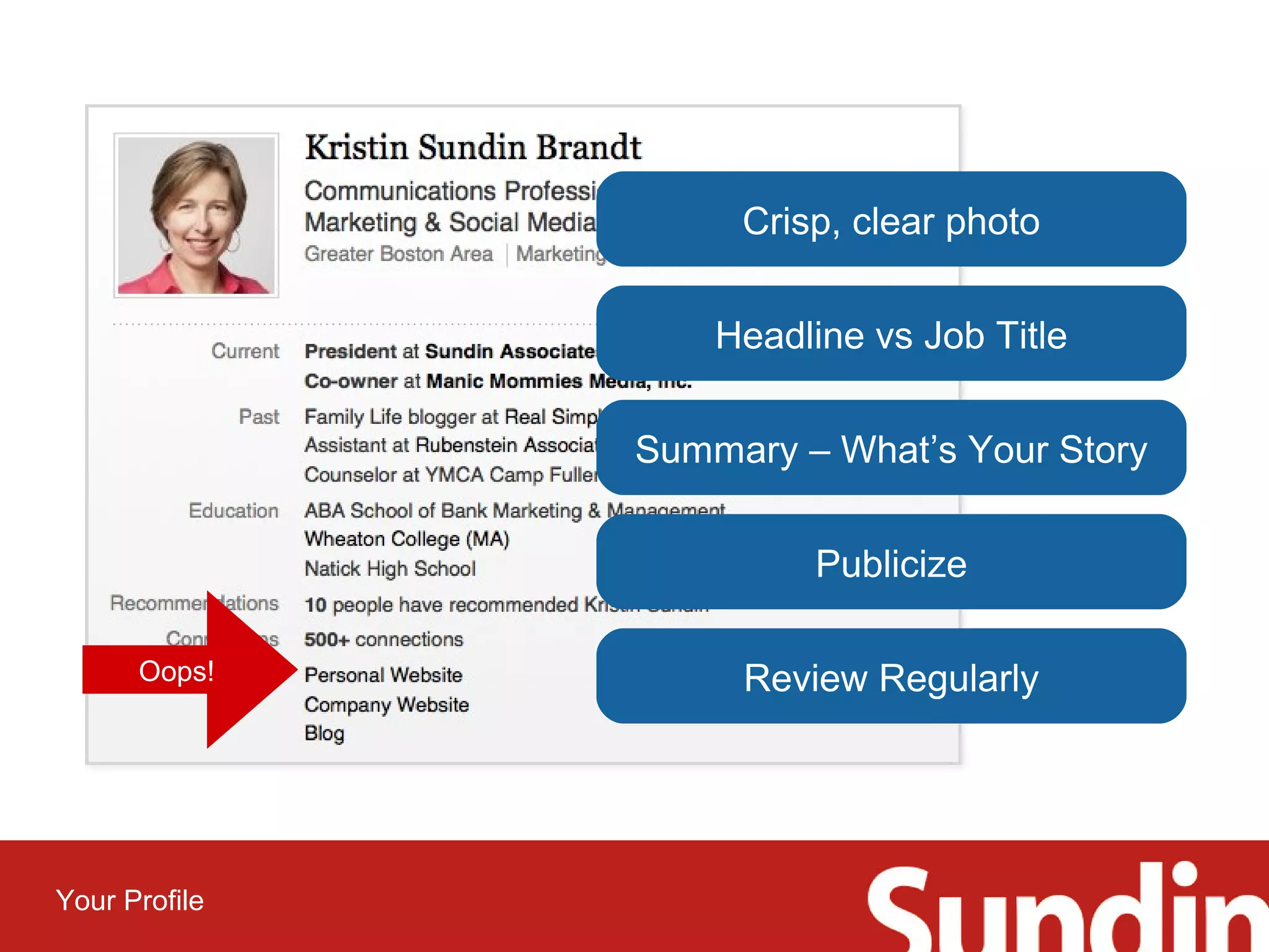 Your Profile 
Crisp, clear photo 
Headline vs Job Title 
Summary – What’s Your Story 
Publicize 
Oops! Review Regularly 
 