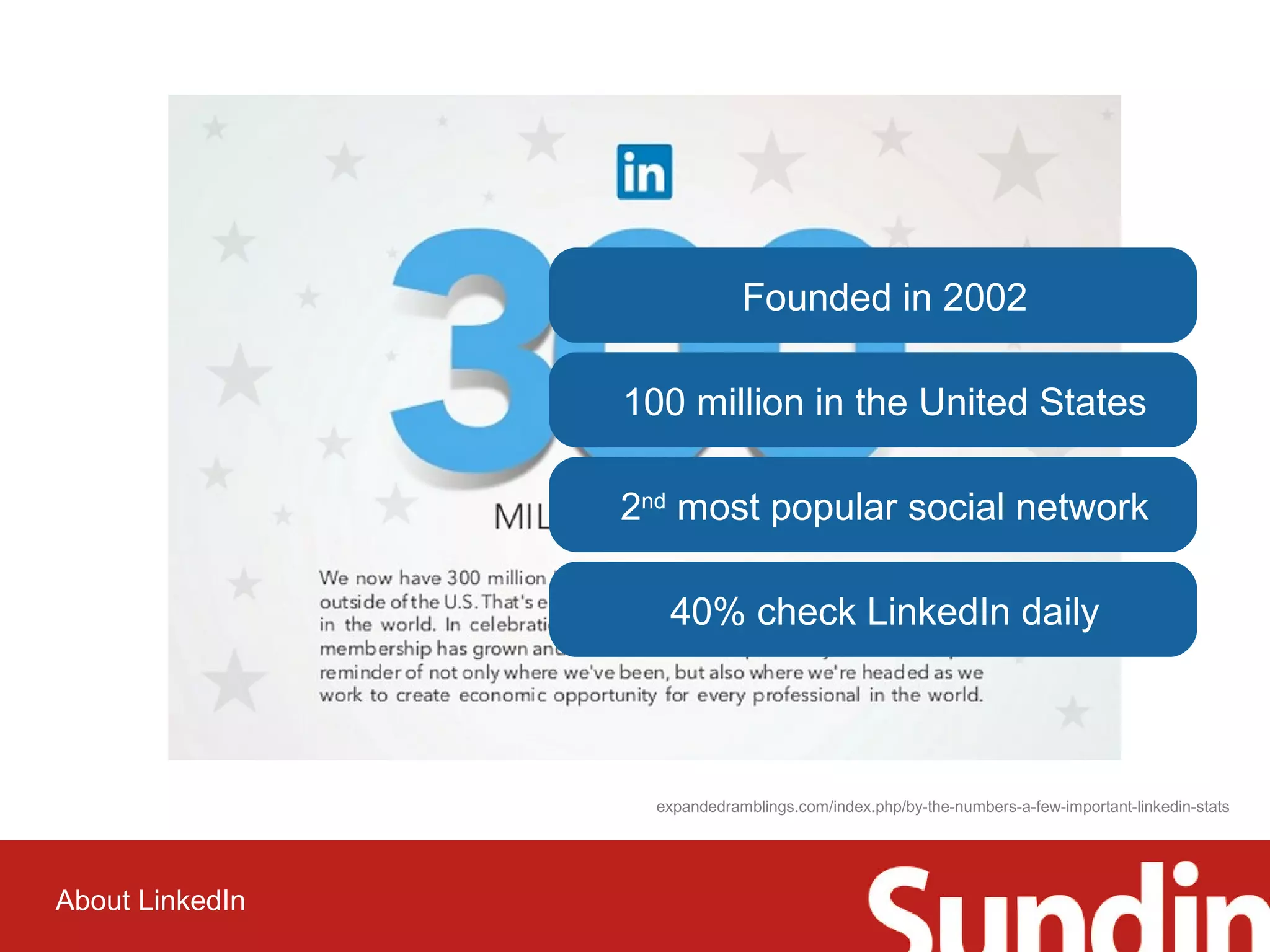About LinkedIn 
Founded in 2002 
100 million in the United States 
2nd most popular social network 
40% check LinkedIn daily 
expandedramblings.com/index.php/by-the-numbers-a-few-important-linkedin-stats 
 