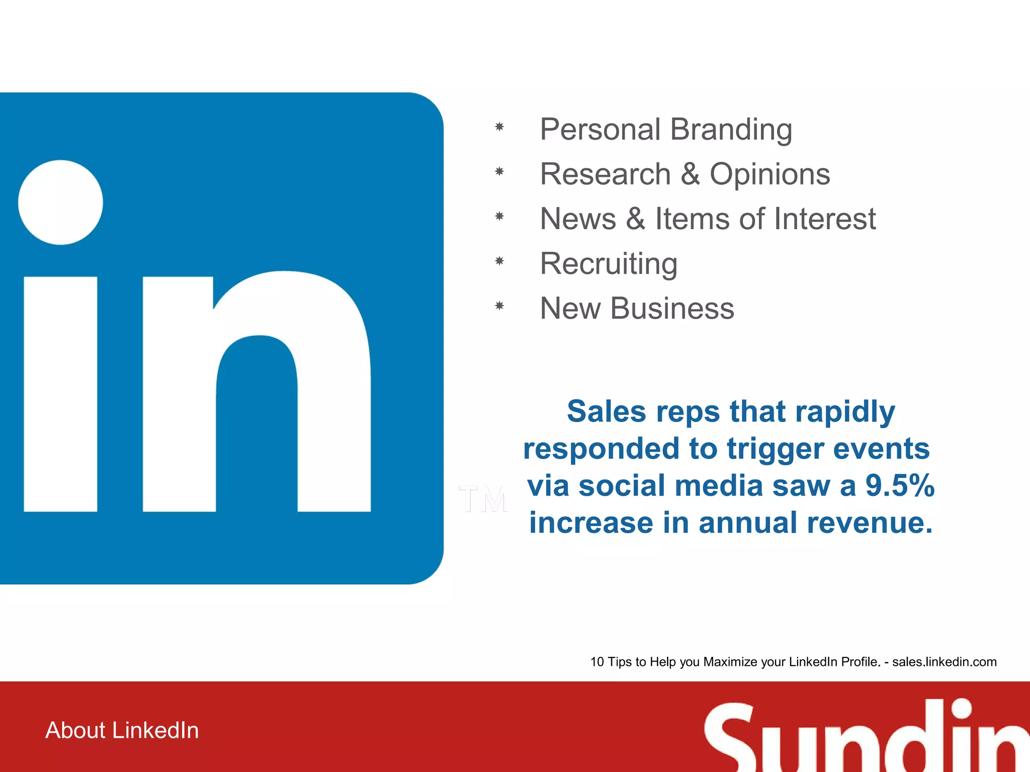 About LinkedIn 
 Personal Branding 
 Research & Opinions 
 News & Items of Interest 
 Recruiting 
 New Business 
Sales reps that rapidly 
responded to trigger events 
via social media saw a 9.5% 
increase in annual revenue. 
10 Tips to Help you Maximize your LinkedIn Profile. - sales.linkedin.com 
 