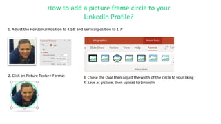 2. Click on Picture Tools=> Format 3. Chose the Oval then adjust the width of the circle to your liking
4. Save as picture, then upload to LinkedIn
1. Adjust the Horizontal Position to 4.58’ and Vertical position to 1.7’
How to add a picture frame circle to your
LinkedIn Profile?
 