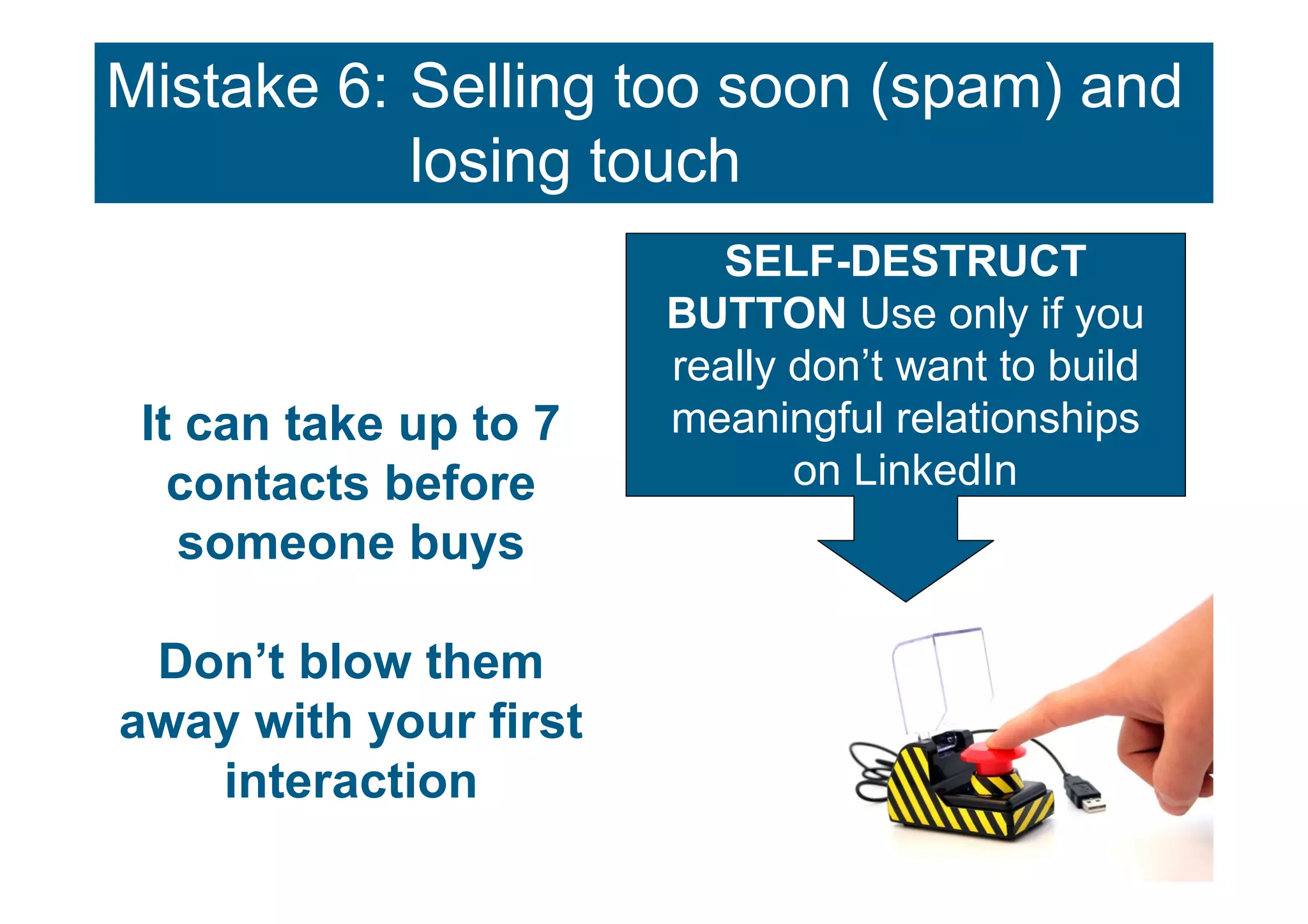 Mistake 6: Selling too soon (spam) and
           losing touch
                          SELF-DESTRUCT
                       BUTTON Use only if you
                       really don’t want to build
 It can take up to 7   meaningful relationships
   contacts before            on LinkedIn
   someone buys

 Don’t blow them
away with your first
   interaction
 