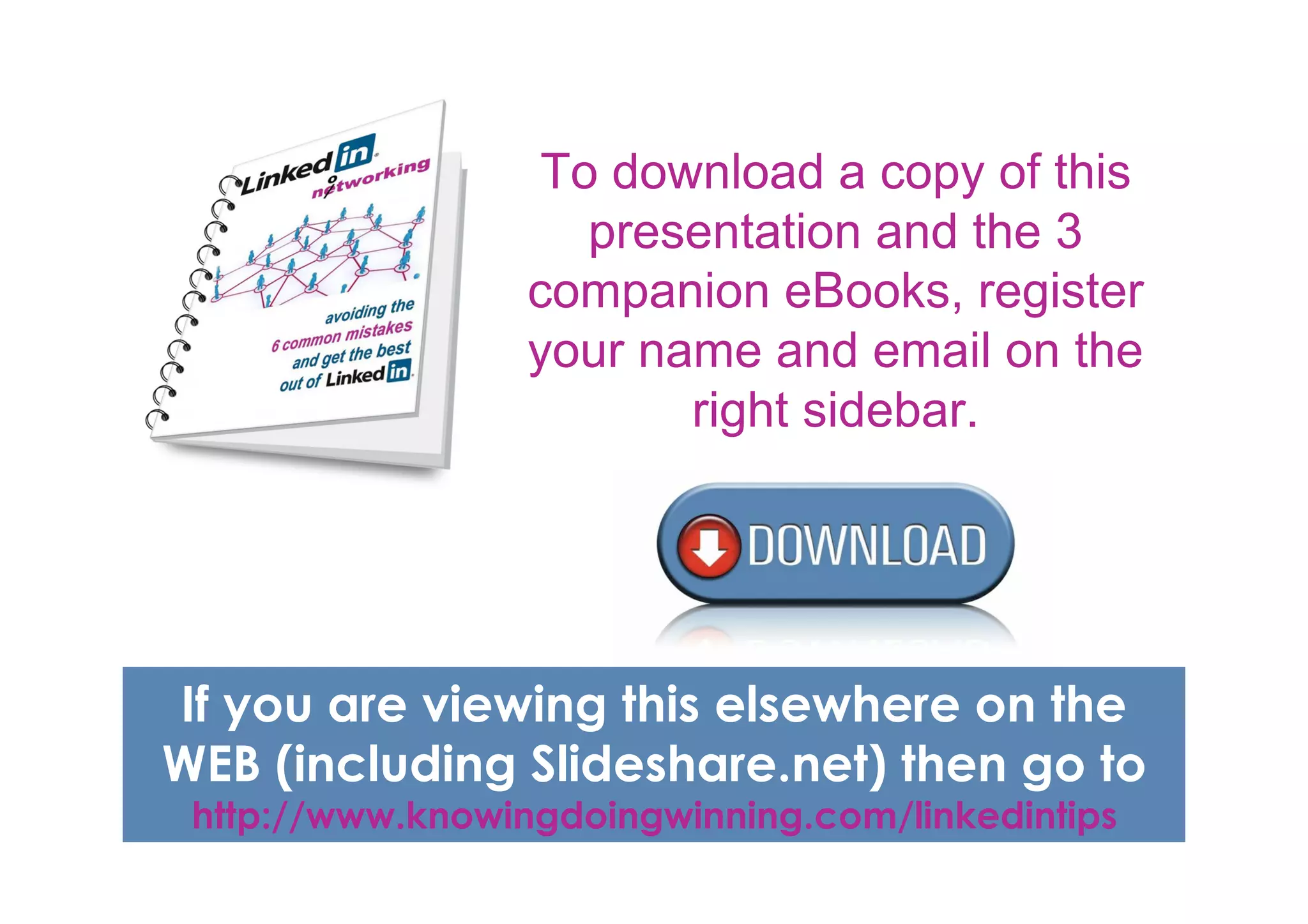 To download a copy of this
                     presentation and the 3
                  companion eBooks, register
                  your name and email on the
                         right sidebar.




If you are viewing this elsewhere on the
WEB (including Slideshare.net) then go to
 http://www.knowingdoingwinning.com/linkedintips
 