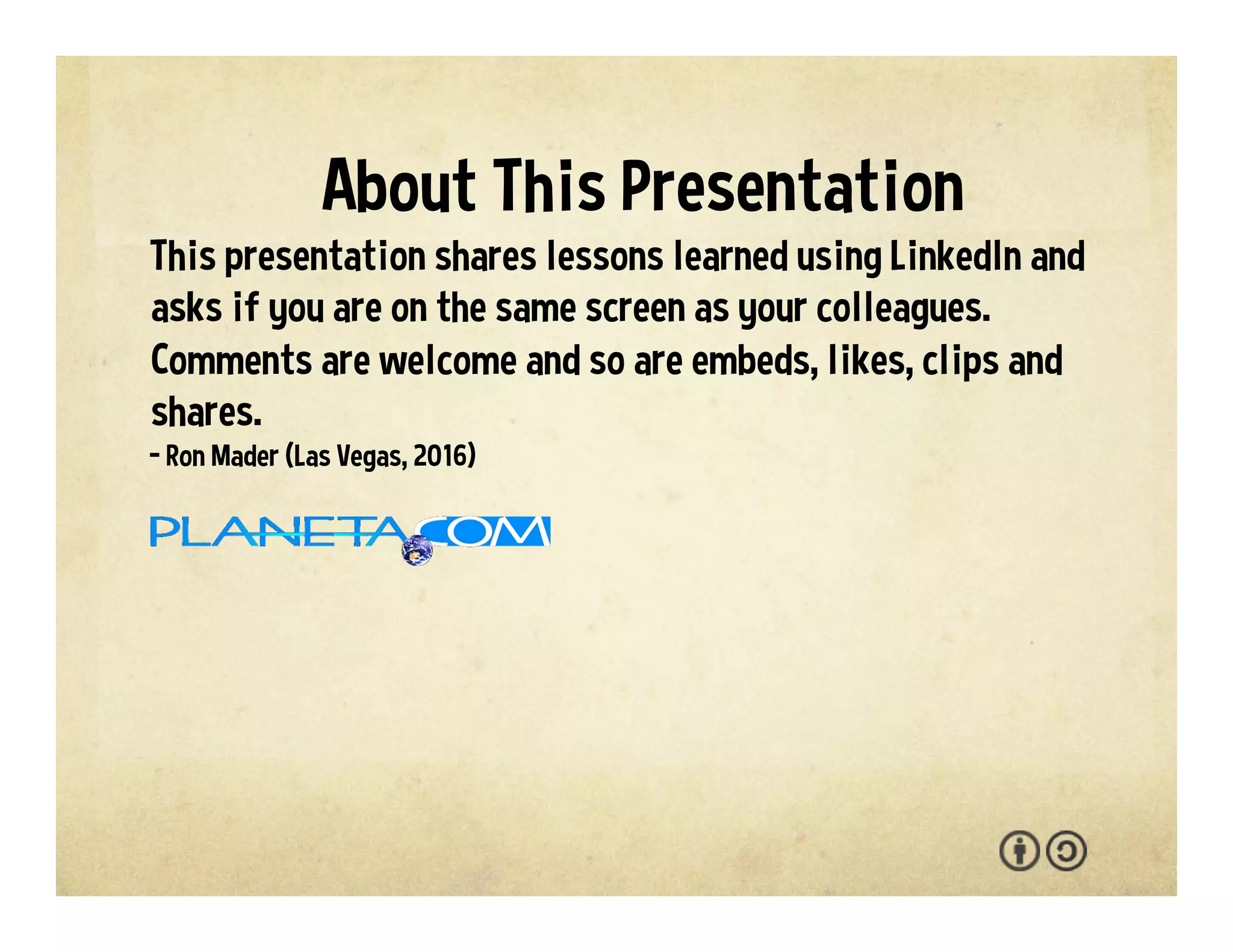 This presentation shares lessons learned using LinkedIn. As
the motto goes: ‘If you're not tapping in, you're missing
out.’ This presentation features screenshots, artwork and
worksheets. You are welcome to adapt and reuse the
materials with the attribution-sharealike license. We
welcome your interaction -- comments, questions,
suggestions, shares, clips, favorites, likes and hearts.
- Ron Mader (Las Vegas, 2016)
p l a n e t a . c o m • p l a n e t a . w i k i s p a c e s . c o m / l i n k e d i n
About This Presentation
 