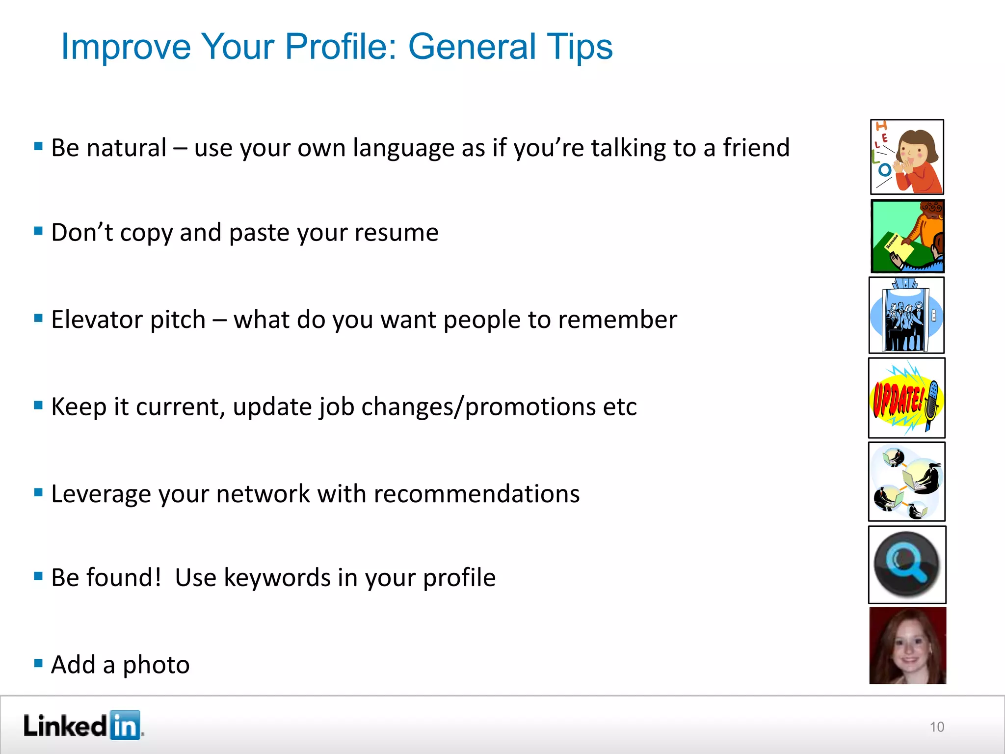 Improve Your Profile: General Tips
 Be natural – use your own language as if you’re talking to a friend

 Don’t copy and paste your resume
 Elevator pitch – what do you want people to remember

 Keep it current, update job changes/promotions etc
 Leverage your network with recommendations

 Be found! Use keywords in your profile
 Add a photo
10

 